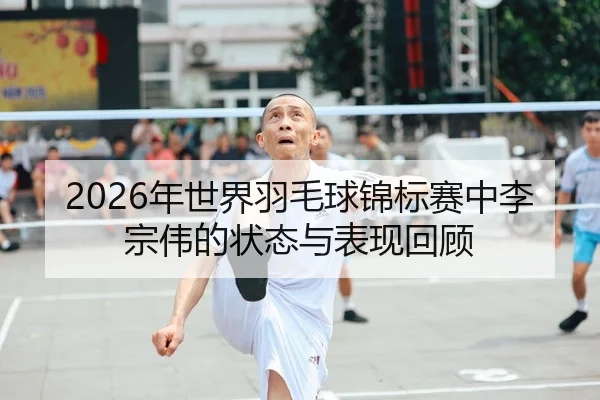 2026年世界羽毛球锦标赛中李宗伟的状态与表现回顾