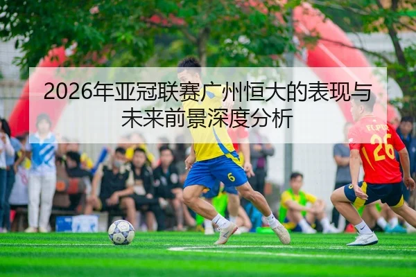 2026年亚冠联赛广州恒大的表现与未来前景深度分析