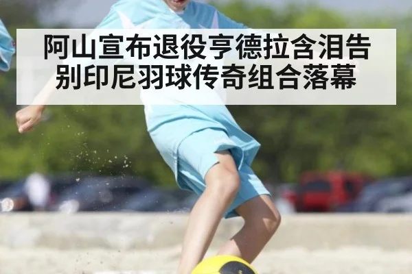 阿山宣布退役亨德拉含泪告别印尼羽球传奇组合落幕