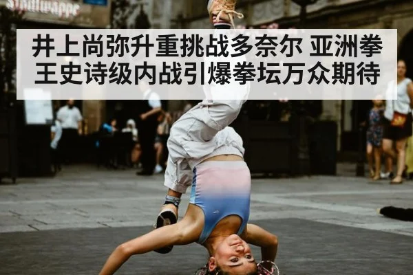 井上尚弥升重挑战多奈尔 亚洲拳王史诗级内战引爆拳坛万众期待